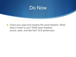 Do Now


 Close your eyes and imagine the word freedom. What
  does it mean to you? What does freedom
  sound, taste, and feel like? (5-6 sentences)
 