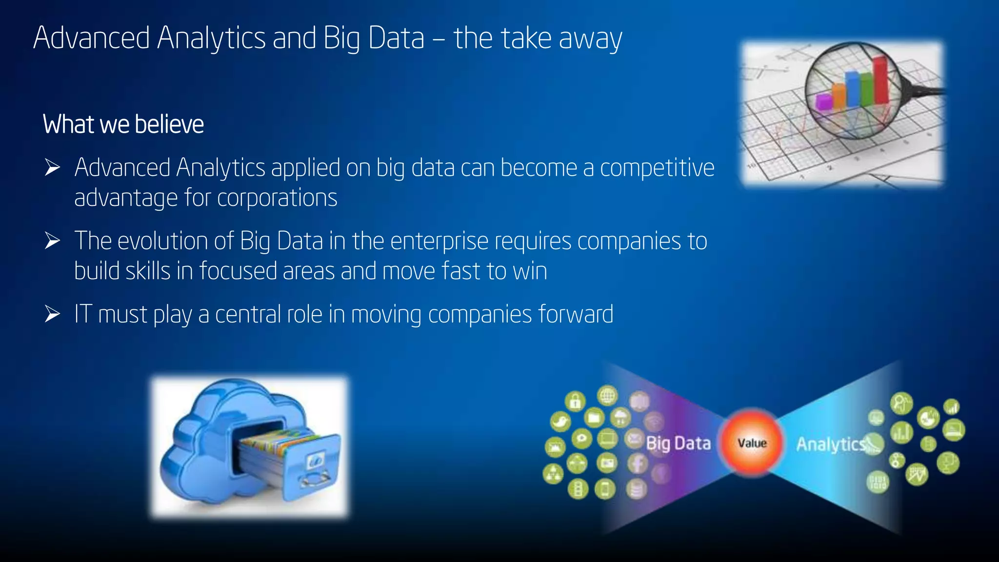 Advanced Analytics and Big Data – the take away
What we believe
 Advanced Analytics applied on big data can become a competitive
advantage for corporations
 The evolution of Big Data in the enterprise requires companies to
build skills in focused areas and move fast to win
 IT must play a central role in moving companies forward
 