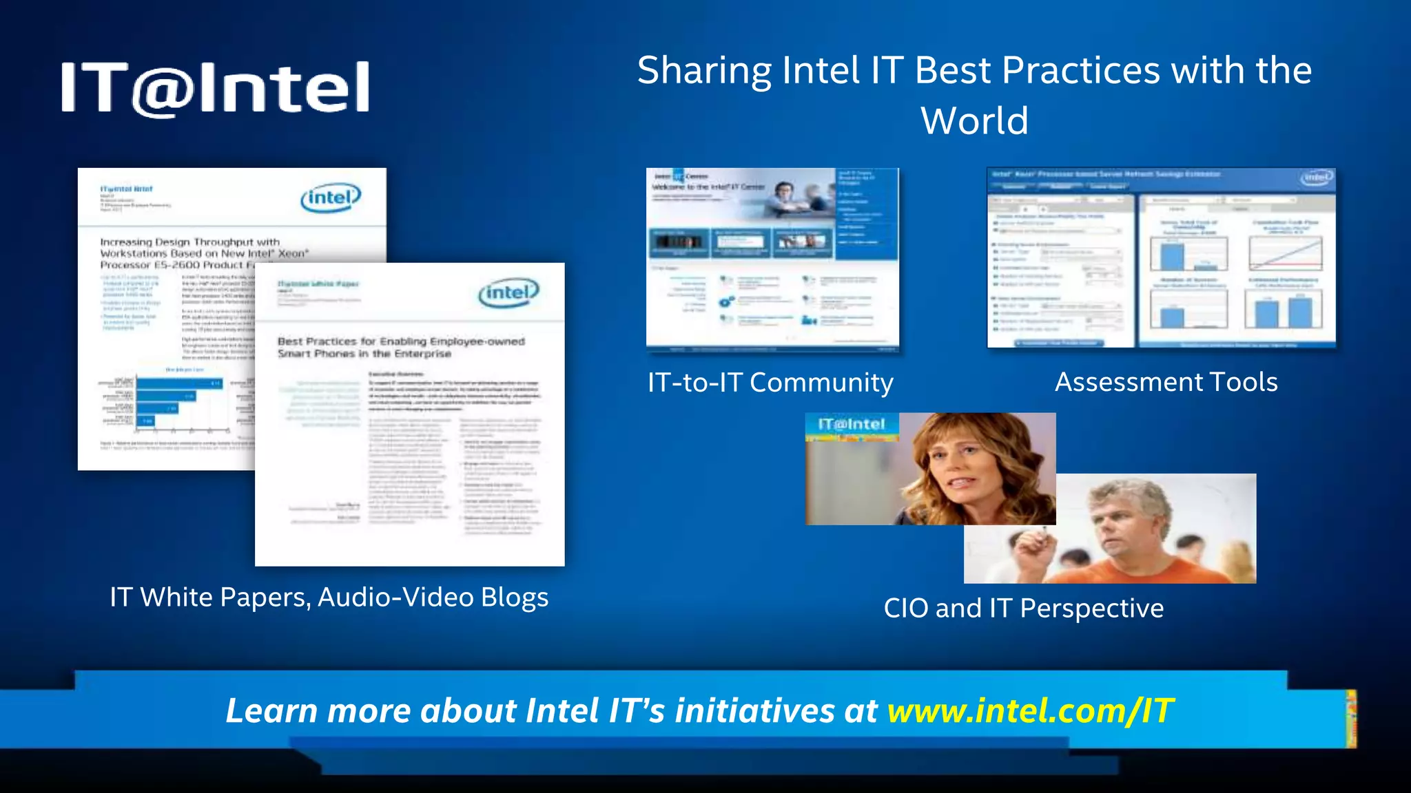 Learn more about Intel IT’s initiatives at www.intel.com/IT
Sharing Intel IT Best Practices with the
World
Assessment Tools
CIO and IT PerspectiveIT White Papers, Audio-Video Blogs
IT-to-IT Community
 