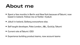About me
• Spent a few months in Berlin and NewYork because ofTakumi, now
based in Iceland. Follow me onTwitter @jokull.
• Jökull in Iceland, Solberg everywhere else.
• Self taught developer, Poke London, J&L, QuizUp,Takumi
• Current role atTakumi: CEO
• Experience building product teams, now account teams
 