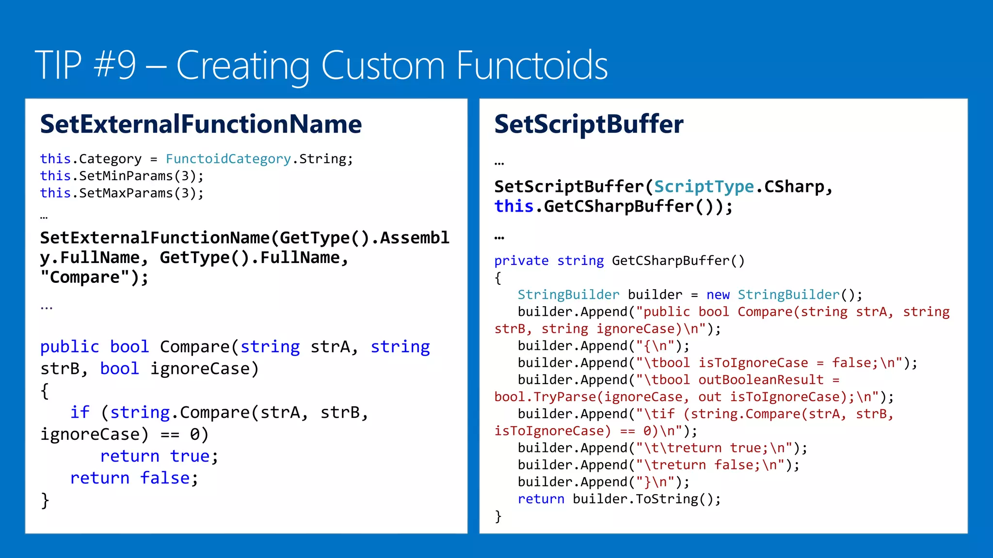 SetScriptBuffer
…
SetScriptBuffer(ScriptType.CSharp,
this.GetCSharpBuffer());
…
private string GetCSharpBuffer()
{
StringBuilder builder = new StringBuilder();
builder.Append("public bool Compare(string strA, string
strB, string ignoreCase)n");
builder.Append("{n");
builder.Append("tbool isToIgnoreCase = false;n");
builder.Append("tbool outBooleanResult =
bool.TryParse(ignoreCase, out isToIgnoreCase);n");
builder.Append("tif (string.Compare(strA, strB,
isToIgnoreCase) == 0)n");
builder.Append("ttreturn true;n");
builder.Append("treturn false;n");
builder.Append("}n");
return builder.ToString();
}
SetExternalFunctionName
this.Category = FunctoidCategory.String;
this.SetMinParams(3);
this.SetMaxParams(3);
…
SetExternalFunctionName(GetType().Assembl
y.FullName, GetType().FullName,
"Compare");
…
public bool Compare(string strA, string
strB, bool ignoreCase)
{
if (string.Compare(strA, strB,
ignoreCase) == 0)
return true;
return false;
}
 
