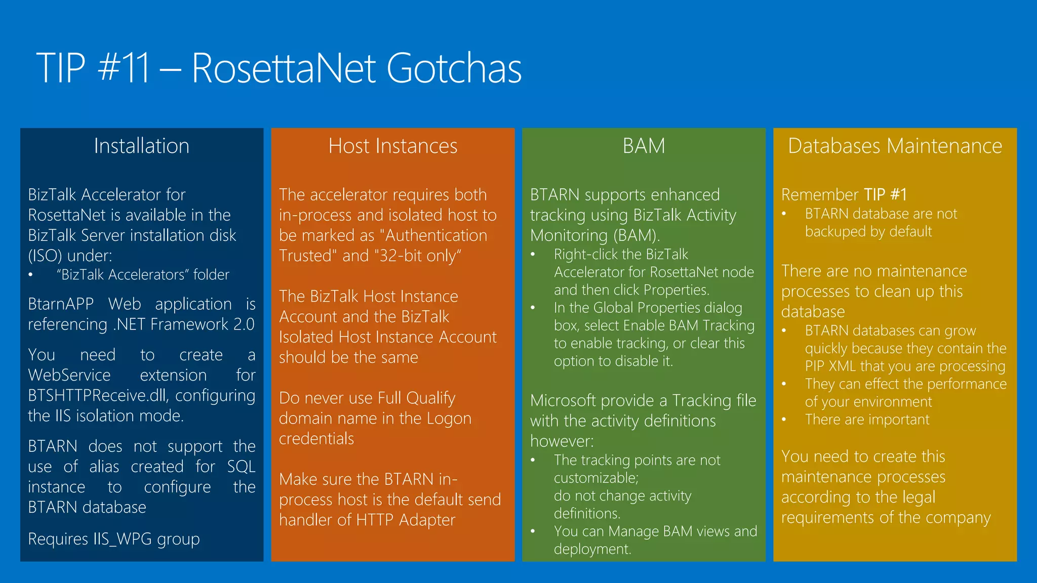 Installation
BizTalk Accelerator for
RosettaNet is available in the
BizTalk Server installation disk
(ISO) under:
• “BizTalk Accelerators” folder
BtarnAPP Web application is
referencing .NET Framework 2.0
You need to create a
WebService extension for
BTSHTTPReceive.dll, configuring
the IIS isolation mode.
BTARN does not support the
use of alias created for SQL
instance to configure the
BTARN database
Requires IIS_WPG group
Host Instances
The accelerator requires both
in-process and isolated host to
be marked as "Authentication
Trusted" and "32-bit only“
The BizTalk Host Instance
Account and the BizTalk
Isolated Host Instance Account
should be the same
Do never use Full Qualify
domain name in the Logon
credentials
Make sure the BTARN in-
process host is the default send
handler of HTTP Adapter
BAM
BTARN supports enhanced
tracking using BizTalk Activity
Monitoring (BAM).
• Right-click the BizTalk
Accelerator for RosettaNet node
and then click Properties.
• In the Global Properties dialog
box, select Enable BAM Tracking
to enable tracking, or clear this
option to disable it.
Microsoft provide a Tracking file
with the activity definitions
however:
• The tracking points are not
customizable;
do not change activity
definitions.
• You can Manage BAM views and
deployment.
Databases Maintenance
Remember TIP #1
• BTARN database are not
backuped by default
There are no maintenance
processes to clean up this
database
• BTARN databases can grow
quickly because they contain the
PIP XML that you are processing
• They can effect the performance
of your environment
• There are important
You need to create this
maintenance processes
according to the legal
requirements of the company
 