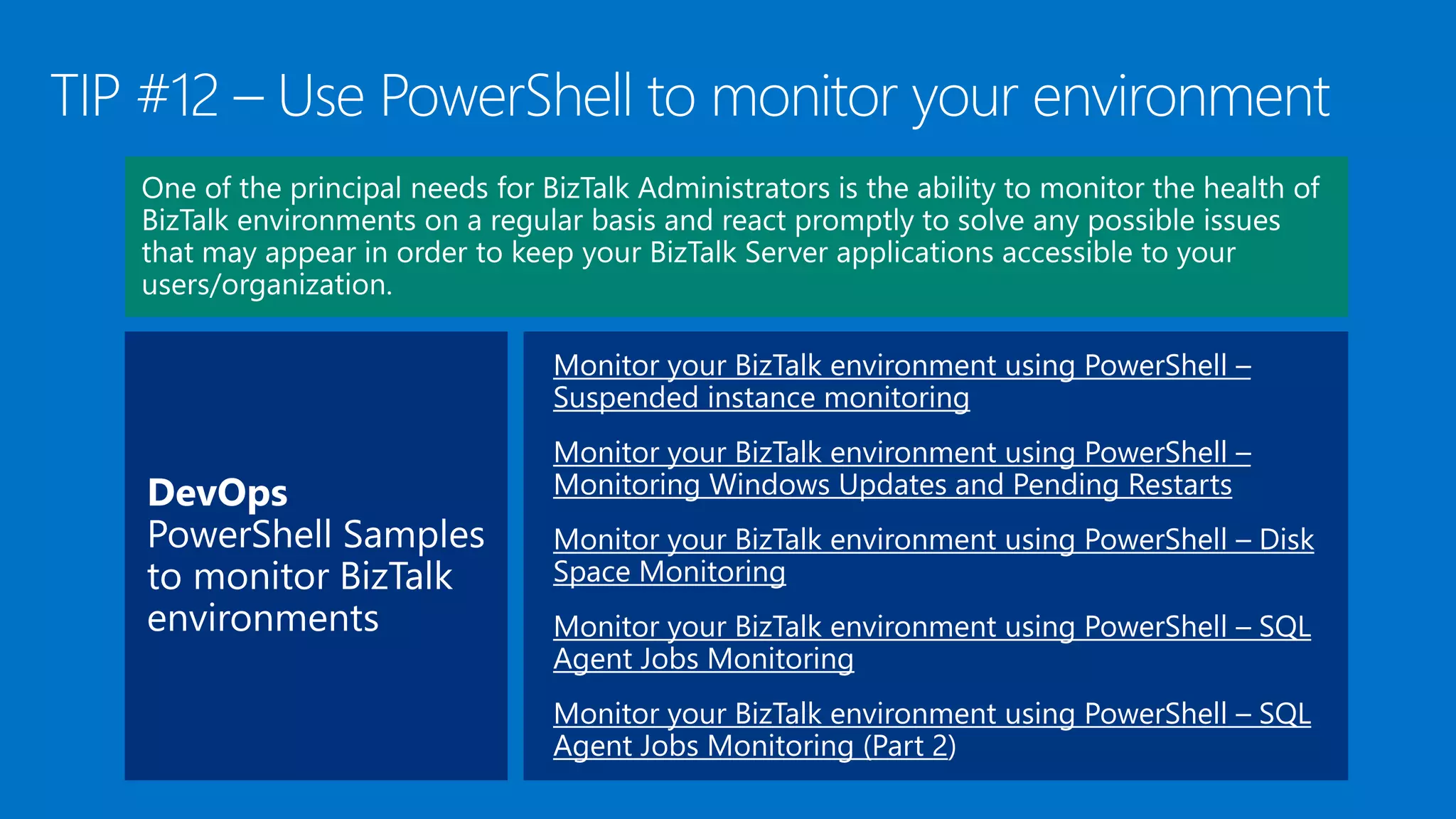 Monitor your BizTalk environment using PowerShell –
Suspended instance monitoring
Monitor your BizTalk environment using PowerShell –
Monitoring Windows Updates and Pending Restarts
Monitor your BizTalk environment using PowerShell – Disk
Space Monitoring
Monitor your BizTalk environment using PowerShell – SQL
Agent Jobs Monitoring
Monitor your BizTalk environment using PowerShell – SQL
Agent Jobs Monitoring (Part 2
 