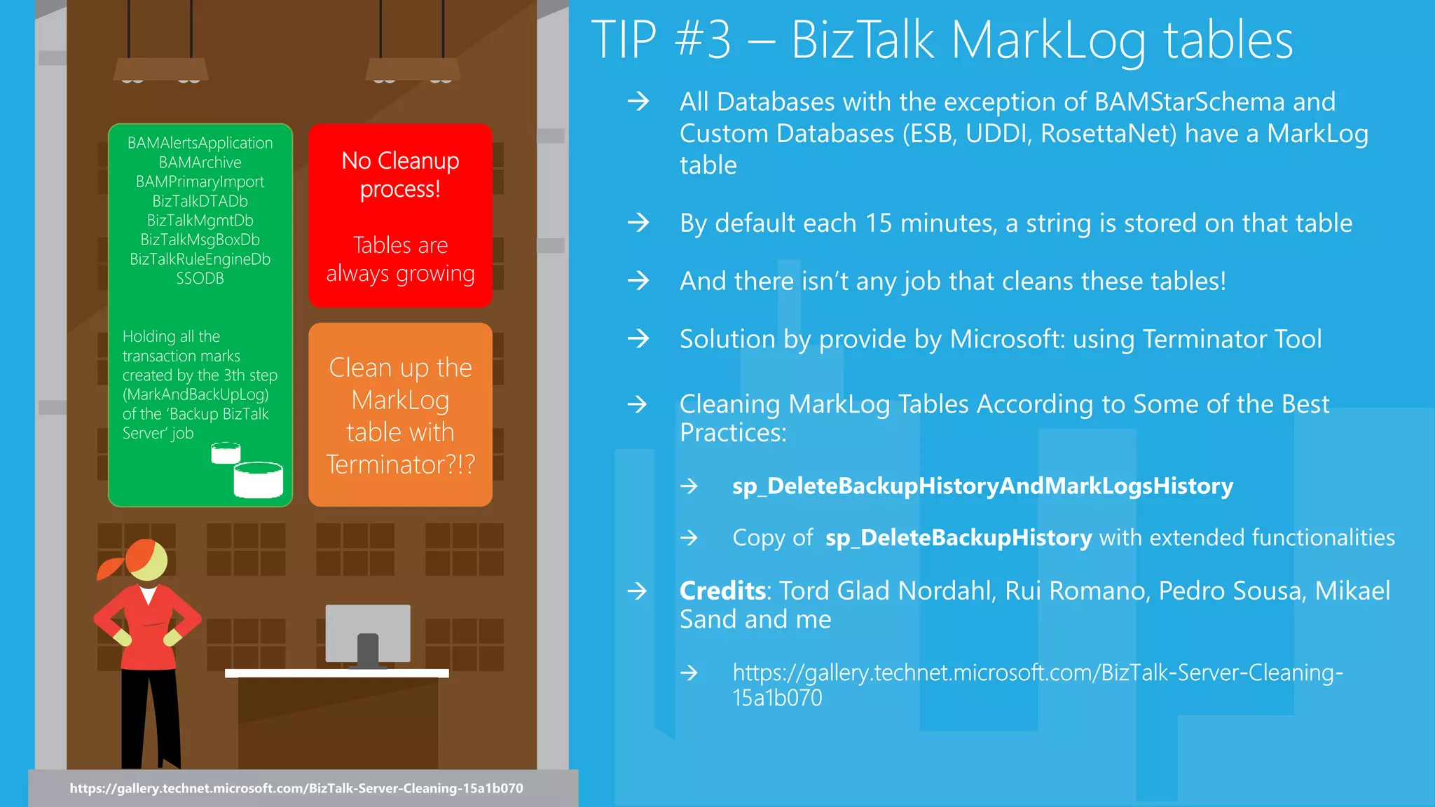 TIP #3 – BizTalk MarkLog tables
BAMAlertsApplication
BAMArchive
BAMPrimaryImport
BizTalkDTADb
BizTalkMgmtDb
BizTalkMsgBoxDb
BizTalkRuleEngineDb
SSODB
Holding all the
transaction marks
created by the 3th step
(MarkAndBackUpLog)
of the ‘Backup BizTalk
Server’ job
No Cleanup
process!
Tables are
always growing
Clean up the
MarkLog
table with
Terminator?!?
 