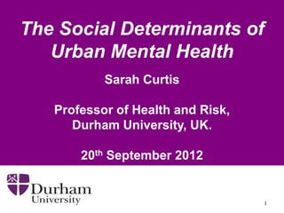 The Social Determinants of
   Urban Mental Health
           Sarah Curtis

   Professor of Health and Risk,
      Durham University, UK.

       20th September 2012


                                   1
 