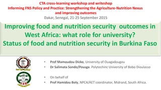 Improving food and nutrition security outcomes in
West Africa: what role for university?
Status of food and nutrition security in Burkina Faso
CTA cross-learning workshop and writeshop
Informing FNS Policy and Practice: Strengthening the Agriculture-Nutrition Nexus
and improving outcomes
Dakar, Senegal, 21-25 September 2015
• Prof Mamoudou Dicko, University of Ouagadougou
• Dr Salimata Sondo/Pousga. Polytechinc University of Bobo Dioulasso
• On behalf of
• Prof Hamidou Boly, NPCA/AET coordinator, Midrand, South Africa.
 