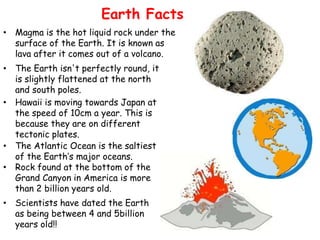 Earth Facts
• Magma is the hot liquid rock under the
surface of the Earth. It is known as
lava after it comes out of a volcano.
• The Earth isn't perfectly round, it
is slightly flattened at the north
and south poles.
• Hawaii is moving towards Japan at
the speed of 10cm a year. This is
because they are on different
tectonic plates.
• The Atlantic Ocean is the saltiest
of the Earth’s major oceans.
• Rock found at the bottom of the
Grand Canyon in America is more
than 2 billion years old.
• Scientists have dated the Earth
as being between 4 and 5billion
years old!!

 