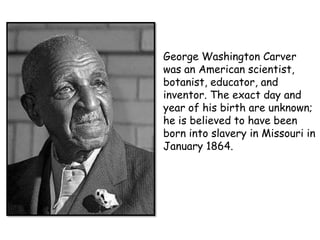 George Washington Carver
was an American scientist,
botanist, educator, and
inventor. The exact day and
year of his birth are unknown;
he is believed to have been
born into slavery in Missouri in
January 1864.

 
