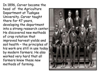 In 1896, Carver became the
head of the Agriculture
Department at Tuskgee
University. Carver taught
there for 47 years,
developing the department
into a strong research center.
He discovered new methods
of crop rotation that
improved harvest yields and
soil health – the principles of
his work are still in use today
by modern farmers. He also
worked very hard that all
farmers knew these new
methods of farming.

 