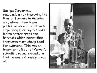 George Carver was
responsible for improving the
lives of farmers in America
and, when his work was
published abroad, worldwide.
Improving farming methods
led to better crops and
harvests which meant that
there was more cheap food
for everyone. This was an
important effect of Carver’s
scientific research and one
that he was extremely proud
of.

 