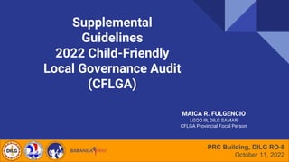 Supplemental
Guidelines
2022 Child-Friendly
Local Governance Audit
(CFLGA)
PRC Building, DILG RO-8
October 11, 2022
MAICA R. FULGENCIO
LGOO III, DILG SAMAR
CFLGA Provincial Focal Person
 