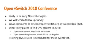 Open vSwitch 2018 Conference
● Likely to be early November again.
● We will send a follow-up survey.
● Email comments to ovscon@openvswitch.org or tweet @Ben_Pfaff.
● Other likely places to find OVS content in 2018:
○ OpenStack Summit, May 21-24, Vancouver
○ Open Networking Summit, March 26-29, Los Angeles
(Nothing OVS-related is scheduled for these events yet.)
 