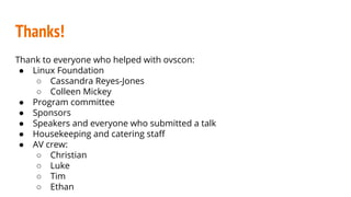 Thanks!
Thank to everyone who helped with ovscon:
● Linux Foundation
○ Cassandra Reyes-Jones
○ Colleen Mickey
● Program committee
● Sponsors
● Speakers and everyone who submitted a talk
● Housekeeping and catering staff
● AV crew:
○ Christian
○ Luke
○ Tim
○ Ethan
 