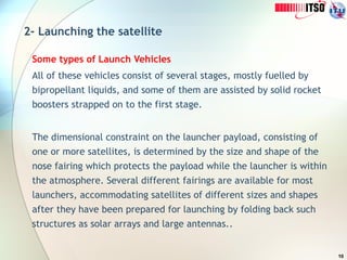 10
2- Launching the satellite
Some types of Launch Vehicles
All of these vehicles consist of several stages, mostly fuelled by
bipropellant liquids, and some of them are assisted by solid rocket
boosters strapped on to the first stage.
The dimensional constraint on the launcher payload, consisting of
one or more satellites, is determined by the size and shape of the
nose fairing which protects the payload while the launcher is within
the atmosphere. Several different fairings are available for most
launchers, accommodating satellites of different sizes and shapes
after they have been prepared for launching by folding back such
structures as solar arrays and large antennas..
 