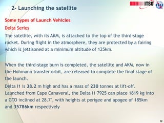 12
2- Launching the satellite
Some types of Launch Vehicles
Delta Series
The satellite, with its AKM, is attached to the top of the third-stage
rocket. During flight in the atmosphere, they are protected by a fairing
which is jettisoned at a minimum altitude of 125km.
When the third-stage burn is completed, the satellite and AKM, now in
the Hohmann transfer orbit, are released to complete the final stage of
the launch.
Delta I1 is 38.2 m high and has a mass of 230 tonnes at lift-off.
Launched from Cape Canaveral, the Delta I1 7925 can place 1819 kg into
a GTO inclined at 28.7", with heights at perigee and apogee of 185km
and 35786km respectively
 