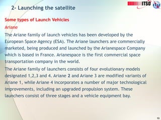 13
2- Launching the satellite
Some types of Launch Vehicles
Ariane
The Ariane family of launch vehicles has been developed by the
European Space Agency (ESA). The Ariane launchers are commercially
marketed, being produced and launched by the Arianespace Company
which is based in France. Arianespace is the first commercial space
transportation company in the world.
The Ariane family of launchers consists of four evolutionary models
designated 1,2,3 and 4. Ariane 2 and Ariane 3 are modified variants of
Ariane 1, while Ariane 4 incorporates a number of major technological
improvements, including an upgraded propulsion system. These
launchers consist of three stages and a vehicle equipment bay.
 