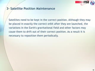 15
3- Satellite Position Maintenance
Satellites need to be kept in the correct position. Although they may
be placed in exactly the correct orbit after they are launched, the
variations in the Earth's gravitational field and other factors may
cause them to drift out of their correct position. As a result it is
necessary to reposition them periodically.
 