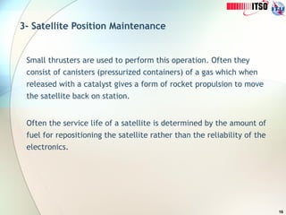 16
3- Satellite Position Maintenance
Small thrusters are used to perform this operation. Often they
consist of canisters (pressurized containers) of a gas which when
released with a catalyst gives a form of rocket propulsion to move
the satellite back on station.
Often the service life of a satellite is determined by the amount of
fuel for repositioning the satellite rather than the reliability of the
electronics.
 