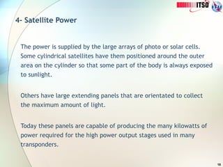 18
4- Satellite Power
The power is supplied by the large arrays of photo or solar cells.
Some cylindrical satellites have them positioned around the outer
area on the cylinder so that some part of the body is always exposed
to sunlight.
Others have large extending panels that are orientated to collect
the maximum amount of light.
Today these panels are capable of producing the many kilowatts of
power required for the high power output stages used in many
transponders.
 
