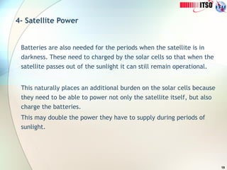 19
4- Satellite Power
Batteries are also needed for the periods when the satellite is in
darkness. These need to charged by the solar cells so that when the
satellite passes out of the sunlight it can still remain operational.
This naturally places an additional burden on the solar cells because
they need to be able to power not only the satellite itself, but also
charge the batteries.
This may double the power they have to supply during periods of
sunlight.
 