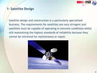 2
1- Satellite Design
Satellite design and construction is a particularly specialised
business. The requirements for satellites are very stringent and
satellites must be capable of operating in extreme conditions whilst
still maintaining the highest standards of reliability because they
cannot be retrieved for maintenance or repair.
 