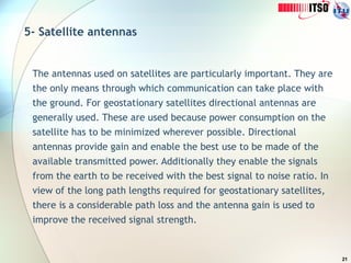 21
5- Satellite antennas
The antennas used on satellites are particularly important. They are
the only means through which communication can take place with
the ground. For geostationary satellites directional antennas are
generally used. These are used because power consumption on the
satellite has to be minimized wherever possible. Directional
antennas provide gain and enable the best use to be made of the
available transmitted power. Additionally they enable the signals
from the earth to be received with the best signal to noise ratio. In
view of the long path lengths required for geostationary satellites,
there is a considerable path loss and the antenna gain is used to
improve the received signal strength.
 