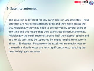 22
5- Satellite antennas
The situation is different for low earth orbit or LEO satellites. These
satellites are not in geostationary orbit and they move across the
sky. Additionally they may need to be received by several users at
any time and this means that they cannot use directive antennas.
Additionally the earth subtends around half the celestial sphere and
as a result users may be separated by angles ranging from zero to
almost 180 degrees. Fortunately the satellites are much closer to
the earth and path losses are very significantly less, reducing the
need to high gain antennas.
 