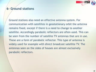 23
6- Ground stations
Ground stations also need an effective antenna system. For
communication with satellites in geostationary orbit the antenna
remains fixed, except if there is a need to change to another
satellite. Accordingly parabolic reflectors are often used. This can
be seen from the number of satellite TV antennas that are in use.
These are a form of parabolic reflector. This type of antenna is
widely used for example with direct broadcast satellite TV. The
antennas seen on the sides of houses are almost exclusively
parabolic reflectors.
 