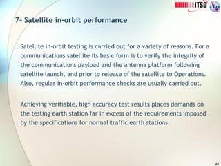 25
7- Satellite in-orbit performance
Satellite in-orbit testing is carried out for a variety of reasons. For a
communications satellite its basic form is to verify the integrity of
the communications payload and the antenna platform following
satellite launch, and prior to release of the satellite to Operations.
Also, regular in-orbit performance checks are usually carried out.
Achieving verifiable, high accuracy test results places demands on
the testing earth station far in excess of the requirements imposed
by the specifications for normal traffic earth stations.
 