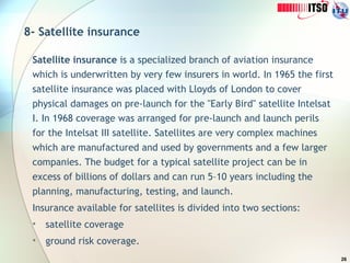 26
8- Satellite insurance
Satellite insurance is a specialized branch of aviation insurance
which is underwritten by very few insurers in world. In 1965 the first
satellite insurance was placed with Lloyds of London to cover
physical damages on pre-launch for the "Early Bird" satellite Intelsat
I. In 1968 coverage was arranged for pre-launch and launch perils
for the Intelsat III satellite. Satellites are very complex machines
which are manufactured and used by governments and a few larger
companies. The budget for a typical satellite project can be in
excess of billions of dollars and can run 5–10 years including the
planning, manufacturing, testing, and launch.
Insurance available for satellites is divided into two sections:
• satellite coverage
• ground risk coverage.
 