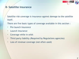 27
8- Satellite insurance
Satellite risk coverage is insurance against damage to the satellite
itself.
There are five basic types of coverage available in this section :
• Pre-launch insurance
• Launch insurance
• Coverage while in orbit
• Third party liability (Required by Regulations agencies)
• Loss of revenue coverage (not often used)
 
