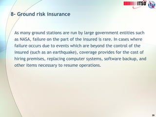 28
8- Ground risk insurance
As many ground stations are run by large government entities such
as NASA, failure on the part of the insured is rare. In cases where
failure occurs due to events which are beyond the control of the
insured (such as an earthquake), coverage provides for the cost of
hiring premises, replacing computer systems, software backup, and
other items necessary to resume operations.
 