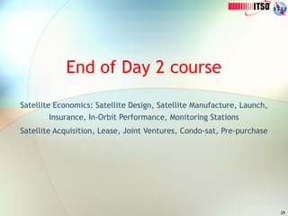 29
End of Day 2 course
Satellite Economics: Satellite Design, Satellite Manufacture, Launch,
Insurance, In-Orbit Performance, Monitoring Stations
Satellite Acquisition, Lease, Joint Ventures, Condo-sat, Pre-purchase
 