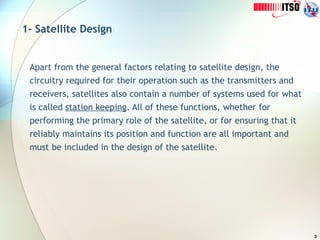 3
1- Satellite Design
Apart from the general factors relating to satellite design, the
circuitry required for their operation such as the transmitters and
receivers, satellites also contain a number of systems used for what
is called station keeping. All of these functions, whether for
performing the primary role of the satellite, or for ensuring that it
reliably maintains its position and function are all important and
must be included in the design of the satellite.
 