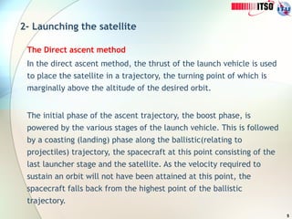5
2- Launching the satellite
The Direct ascent method
In the direct ascent method, the thrust of the launch vehicle is used
to place the satellite in a trajectory, the turning point of which is
marginally above the altitude of the desired orbit.
The initial phase of the ascent trajectory, the boost phase, is
powered by the various stages of the launch vehicle. This is followed
by a coasting (landing) phase along the ballistic(relating to
projectiles) trajectory, the spacecraft at this point consisting of the
last launcher stage and the satellite. As the velocity required to
sustain an orbit will not have been attained at this point, the
spacecraft falls back from the highest point of the ballistic
trajectory.
 