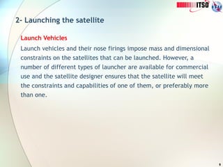 9
2- Launching the satellite
Launch Vehicles
Launch vehicles and their nose firings impose mass and dimensional
constraints on the satellites that can be launched. However, a
number of different types of launcher are available for commercial
use and the satellite designer ensures that the satellite will meet
the constraints and capabilities of one of them, or preferably more
than one.
 