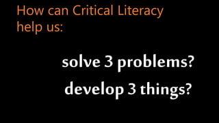 solve 3 problems?
develop3 things?
How can Critical Literacy
help us:
 