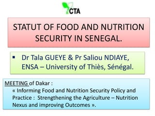 STATUT OF FOOD AND NUTRITION
SECURITY IN SENEGAL.
 Dr Tala GUEYE & Pr Saliou NDIAYE,
ENSA – University of Thiès, Sénégal.
MEETING of Dakar :
« Informing Food and Nutrition Security Policy and
Practice : Strengthening the Agriculture – Nutrition
Nexus and improving Outcomes ».
 