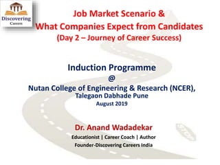 Job Market Scenario &
What Companies Expect from Candidates
(Day 2 – Journey of Career Success)
Induction Programme
@
Nutan College of Engineering & Research (NCER),
Talegaon Dabhade Pune
August 2019
Dr. Anand Wadadekar
Educationist | Career Coach | Author
Founder-Discovering Careers India
 