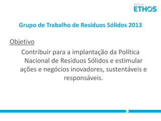 Grupo de Trabalho de Resíduos Sólidos 2013

Objetivo
Contribuir para a implantação da Política
Nacional de Resíduos Sólidos e estimular
ações e negócios inovadores, sustentáveis e
responsáveis.

 