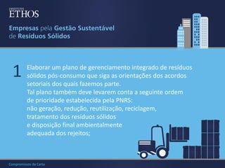 1

Elaborar um plano de gerenciamento integrado de resíduos
sólidos pós-consumo que siga as orientações dos acordos
setoriais dos quais fazemos parte.
Tal plano também deve levarem conta a seguinte ordem
de prioridade estabelecida pela PNRS:
não geração, redução, reutilização, reciclagem,
tratamento dos resíduos sólidos
e disposição final ambientalmente
adequada dos rejeitos;

Compromissos da Carta

 