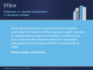 Tendo declarado nossos compromissos com a gestão
sustentável de resíduos sólidos, fazemos a seguir uma série
de apontamentos ao governo brasileiro, reconhecendo
que o empenho das empresas deve estar associado a
ações governamentais para viabilizar a implantação da
PNRS.
Nesse sentido, solicitamos:

Solicitações feitas ao governo brasileiro

 