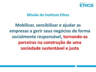 Missão do Instituto Ethos

Mobilizar, sensibilizar e ajudar as
empresas a gerir seus negócios de forma
socialmente responsável, tornando-as
parceiras na construção de uma
sociedade sustentável e justa

 