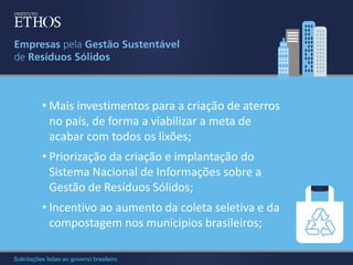 • Mais investimentos para a criação de aterros
no país, de forma a viabilizar a meta de
acabar com todos os lixões;
• Priorização da criação e implantação do
Sistema Nacional de Informações sobre a
Gestão de Resíduos Sólidos;
• Incentivo ao aumento da coleta seletiva e da
compostagem nos municípios brasileiros;
Solicitações feitas ao governo brasileiro

 