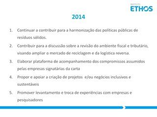 2014
1.

Continuar a contribuir para a harmonização das políticas públicas de

resíduos sólidos.
2.

Contribuir para a discussão sobre a revisão do ambiente fiscal e tributário,
visando ampliar o mercado de reciclagem e da logística reversa.

3.

Elaborar plataforma de acompanhamento dos compromissos assumidos
pelas empresas signatárias da carta

4.

Propor e apoiar a criação de projetos e/ou negócios inclusivos e
sustentáveis

5.

Promover levantamento e troca de experiências com empresas e
pesquisadores

 