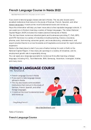 1/3
French Language Course in Noida 2022
day2dayfrench.com/french-language-course-in-noida/
If you want to take language classes abroad in Noida. The city also boasts some
excellent institutions that instruct in the study of German, French, Spanish, and other
foreign languages. It starts at the most fundamental levels and moves up.


Hope this information will help you learn more about a few reputable language schools. It
can assist you in Noida in learning a variety of foreign languages. The Indian National
Capital Region (NCR) includes the master-planned metropolis of Noida.


The city has drawn numerous industrial giants and businesses providing IT, ITeS, BPO,
and KPO Services in a variety of industries including banking, finance, insurance,
pharma, auto, fast-moving consumer goods, and manufacturing. entertainment, and
export-oriented thanks to a most favorable and hospitable environment for rapid industrial
expansion.


Noida is the ideal place to start if you are a fresher looking for work in Delhi or the
National Capital Region. It has many job openings in a variety of industries, and its
employment growth rate is respectably strong.


You can apply as a language specialist to numerous firms after learning a foreign
language, including HCL, Tech Mahindra, IBM, Samsung, Accenture, I-energizer, Adobe,
and many more.
https://day2dayfrench.com/
Table of Contents
French Language Course
 