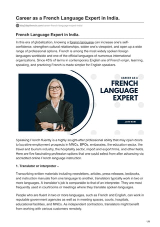 1/8
Career as a French Language Expert in India.
day2dayfrench.com/career-french-language-expert-india/
French Language Expert in India.
In this era of globalization, knowing a foreign language can increase one’s self-
confidence, strengthen cultural relationships, widen one’s viewpoint, and open up a wide
range of professional options. French is among the most widely spoken foreign
languages worldwide and one of the official languages of numerous international
organizations. Since 45% of terms in contemporary English are of French origin, learning,
speaking, and practicing French is made simpler for English speakers.
Speaking French fluently is a highly sought-after professional ability that may open doors
to lucrative employment prospects in MNCs, BPOs, embassies, the education sector, the
travel and tourism industry, the hospitality sector, import and export firms, and other fields.
Here are five fascinating profession options that one could select from after advancing via
accredited online French language instruction.
1. Translator or interpreter –
Transcribing written materials including newsletters, articles, press releases, textbooks,
and instruction manuals from one language to another, translators typically work in two or
more languages. A translator’s job is comparable to that of an interpreter. They are most
frequently used in courtrooms or meetings where they translate spoken languages.
People who are fluent in two or more languages, such as French and English, can work in
reputable government agencies as well as in meeting spaces, courts, hospitals,
educational facilities, and MNCs. As independent contractors, translators might benefit
from working with various customers remotely.
 