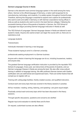 10/18
German Language Course in Noida
German is the eleventh most common language spoken in the world among the many
others. German is the official language of Germany, a nation well recognised for its
manufacturing, technology, and creativity. It is widely spoken throughout Central Europe.
Therefore, learning this language is essential to expand one’s options for professionals
who want to work and settle in Germany or with German corporations having offices in
India as well as students who wish to enrol in the best German colleges. Following the
successful training of tens of thousands of students in German, the YES School of
Languages has begun providing German language instruction in Noida as well.
The YES School of Languages’ German language classes in Noida are tailored to each
student’s needs. Anyone who wants to learn can begin the course with us; there are no
restrictions at all.
Language students
Trainers/tutors
Individuals interested in learning a new language
Those students hoping to enrol in a German university
professionals seeking employment in a German business
Anyone with a desire in learning this language can do so, including housewives, readers,
and anyone else.
The greatest German language certification instruction is provided by the reputable YES
School of Languages. Every year, we instruct tens of thousands of students, and our
German Language Classes in Noida are among the best. We also offer cross-cultural
training in addition to language training. We offer proficient German trainers with Goethe
certification who are well-trained and experienced tutors. There are further factors that will
compel you to register with us.
Training with cutting-edge facilities, freshly created courses, and qualified instructors.
Conduct each and every topic that was covered in the theory sessions in practise.
All four modules—reading, writing, listening, and speaking—are given equal weight.
Practically conduct each and every topic which has been discussed in the theory
sessions.
Through specific discussions, questions and concerns are clarified
Regular input and evaluation to identify flaws and fix them
On request, customised courses are also offered.
 