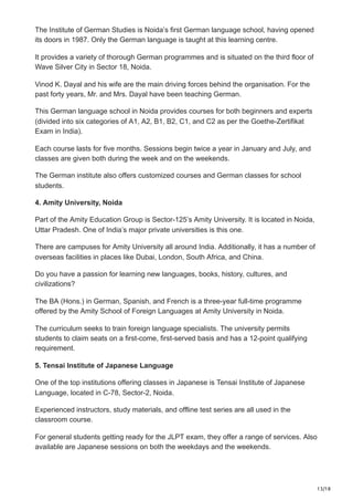 13/18
The Institute of German Studies is Noida’s first German language school, having opened
its doors in 1987. Only the German language is taught at this learning centre.
It provides a variety of thorough German programmes and is situated on the third floor of
Wave Silver City in Sector 18, Noida.
Vinod K. Dayal and his wife are the main driving forces behind the organisation. For the
past forty years, Mr. and Mrs. Dayal have been teaching German.
This German language school in Noida provides courses for both beginners and experts
(divided into six categories of A1, A2, B1, B2, C1, and C2 as per the Goethe-Zertifikat
Exam in India).
Each course lasts for five months. Sessions begin twice a year in January and July, and
classes are given both during the week and on the weekends.
The German institute also offers customized courses and German classes for school
students.
4. Amity University, Noida
Part of the Amity Education Group is Sector-125’s Amity University. It is located in Noida,
Uttar Pradesh. One of India’s major private universities is this one.
There are campuses for Amity University all around India. Additionally, it has a number of
overseas facilities in places like Dubai, London, South Africa, and China.
Do you have a passion for learning new languages, books, history, cultures, and
civilizations?
The BA (Hons.) in German, Spanish, and French is a three-year full-time programme
offered by the Amity School of Foreign Languages at Amity University in Noida.
The curriculum seeks to train foreign language specialists. The university permits
students to claim seats on a first-come, first-served basis and has a 12-point qualifying
requirement.
5. Tensai Institute of Japanese Language
One of the top institutions offering classes in Japanese is Tensai Institute of Japanese
Language, located in C-78, Sector-2, Noida.
Experienced instructors, study materials, and offline test series are all used in the
classroom course.
For general students getting ready for the JLPT exam, they offer a range of services. Also
available are Japanese sessions on both the weekdays and the weekends.
 