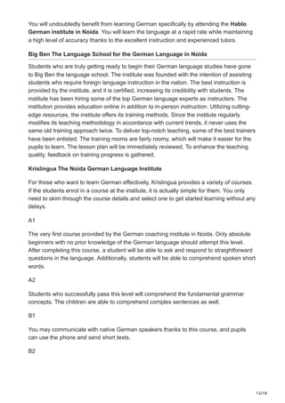 15/18
You will undoubtedly benefit from learning German specifically by attending the Hablo
German institute in Noida. You will learn the language at a rapid rate while maintaining
a high level of accuracy thanks to the excellent instruction and experienced tutors.
Big Ben The Language School for the German Language in Noida
Students who are truly getting ready to begin their German language studies have gone
to Big Ben the language school. The institute was founded with the intention of assisting
students who require foreign language instruction in the nation. The best instruction is
provided by the institute, and it is certified, increasing its credibility with students. The
institute has been hiring some of the top German language experts as instructors. The
institution provides education online in addition to in-person instruction. Utilizing cutting-
edge resources, the institute offers its training methods. Since the institute regularly
modifies its teaching methodology in accordance with current trends, it never uses the
same old training approach twice. To deliver top-notch teaching, some of the best trainers
have been enlisted. The training rooms are fairly roomy, which will make it easier for the
pupils to learn. The lesson plan will be immediately reviewed. To enhance the teaching
quality, feedback on training progress is gathered.
Krislingua The Noida German Language Institute
For those who want to learn German effectively, Krislingua provides a variety of courses.
If the students enrol in a course at the institute, it is actually simple for them. You only
need to skim through the course details and select one to get started learning without any
delays.
A1
The very first course provided by the German coaching institute in Noida. Only absolute
beginners with no prior knowledge of the German language should attempt this level.
After completing this course, a student will be able to ask and respond to straightforward
questions in the language. Additionally, students will be able to comprehend spoken short
words.
A2
Students who successfully pass this level will comprehend the fundamental grammar
concepts. The children are able to comprehend complex sentences as well.
B1
You may communicate with native German speakers thanks to this course, and pupils
can use the phone and send short texts.
B2
 